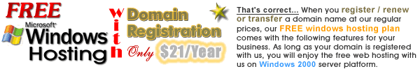 Free Microsoft Windows Hosting - with domain registration - Starting only $21/yr. with 5 year registration - That's correct...When you register / renew or transfer a domain name at our regular prices, our FREE windows hsoting plan comes with the following features for your business.  As long as your domain is registered with us, you will enjoy the free web hosting with us on Windows 2003 server platform